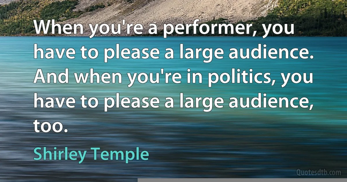 When you're a performer, you have to please a large audience. And when you're in politics, you have to please a large audience, too. (Shirley Temple)