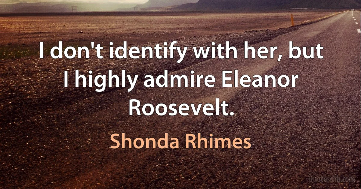 I don't identify with her, but I highly admire Eleanor Roosevelt. (Shonda Rhimes)