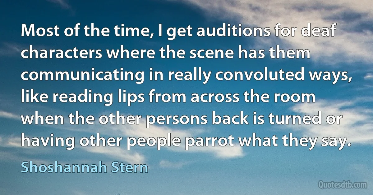 Most of the time, I get auditions for deaf characters where the scene has them communicating in really convoluted ways, like reading lips from across the room when the other persons back is turned or having other people parrot what they say. (Shoshannah Stern)