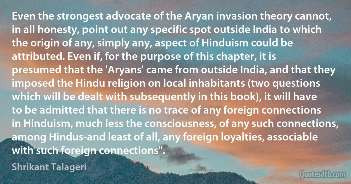 Even the strongest advocate of the Aryan invasion theory cannot, in all honesty, point out any specific spot outside India to which the origin of any, simply any, aspect of Hinduism could be attributed. Even if, for the purpose of this chapter, it is presumed that the 'Aryans' came from outside India, and that they imposed the Hindu religion on local inhabitants (two questions which will be dealt with subsequently in this book), it will have to be admitted that there is no trace of any foreign connections in Hinduism, much less the consciousness, of any such connections, among Hindus-and least of all, any foreign loyalties, associable with such foreign connections". (Shrikant Talageri)