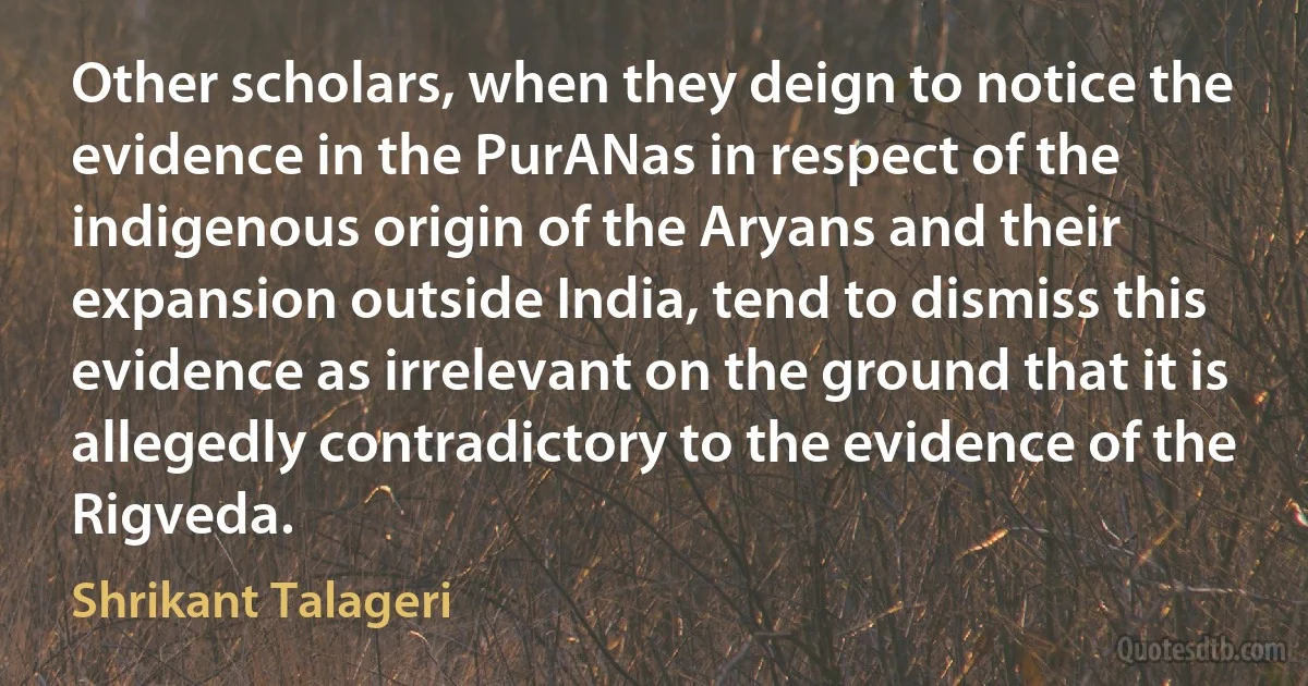 Other scholars, when they deign to notice the evidence in the PurANas in respect of the indigenous origin of the Aryans and their expansion outside India, tend to dismiss this evidence as irrelevant on the ground that it is allegedly contradictory to the evidence of the Rigveda. (Shrikant Talageri)