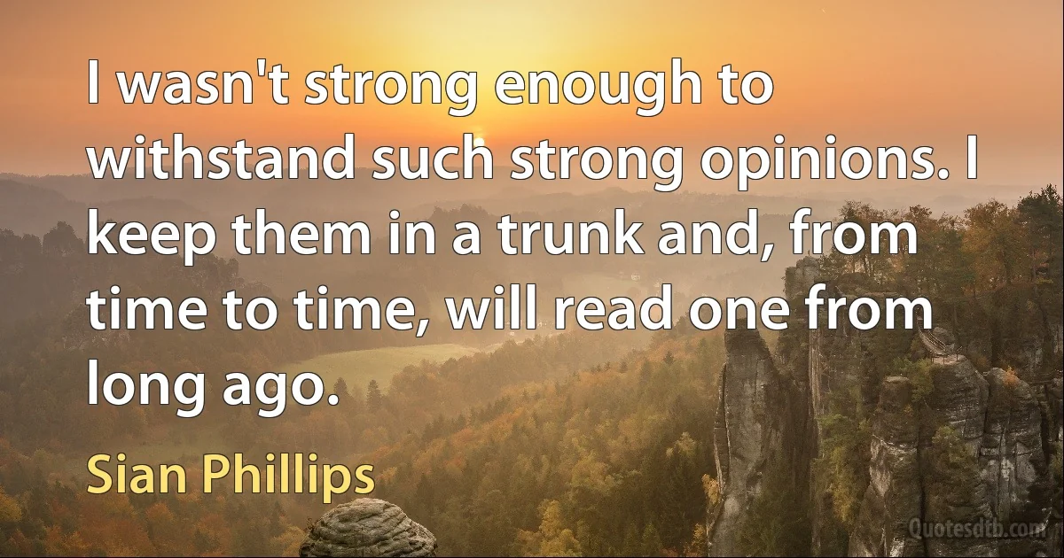 I wasn't strong enough to withstand such strong opinions. I keep them in a trunk and, from time to time, will read one from long ago. (Sian Phillips)