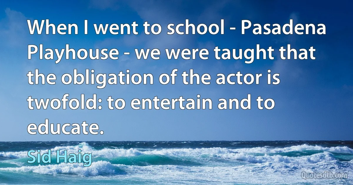 When I went to school - Pasadena Playhouse - we were taught that the obligation of the actor is twofold: to entertain and to educate. (Sid Haig)