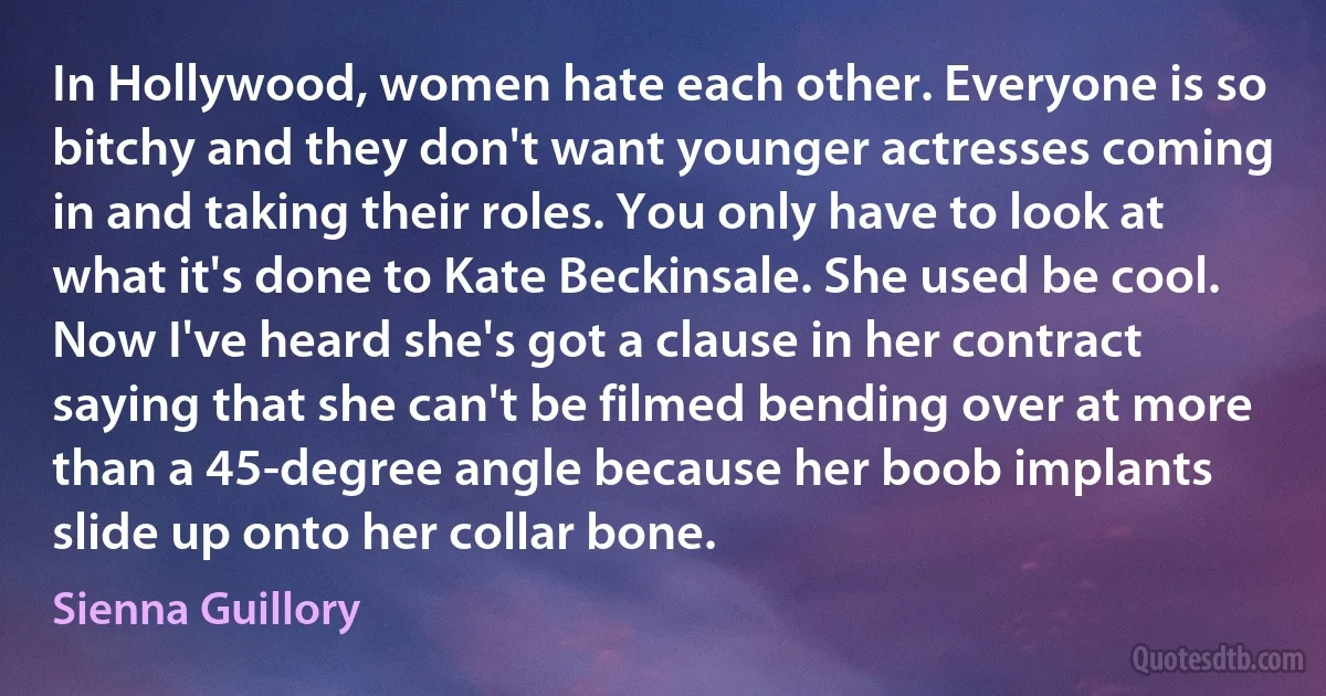 In Hollywood, women hate each other. Everyone is so bitchy and they don't want younger actresses coming in and taking their roles. You only have to look at what it's done to Kate Beckinsale. She used be cool. Now I've heard she's got a clause in her contract saying that she can't be filmed bending over at more than a 45-degree angle because her boob implants slide up onto her collar bone. (Sienna Guillory)