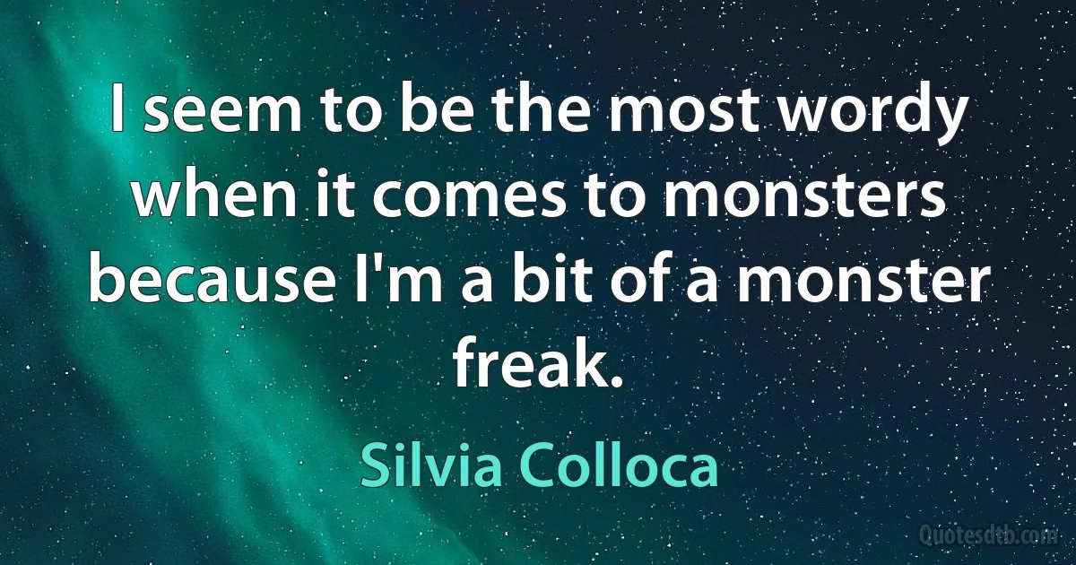 I seem to be the most wordy when it comes to monsters because I'm a bit of a monster freak. (Silvia Colloca)