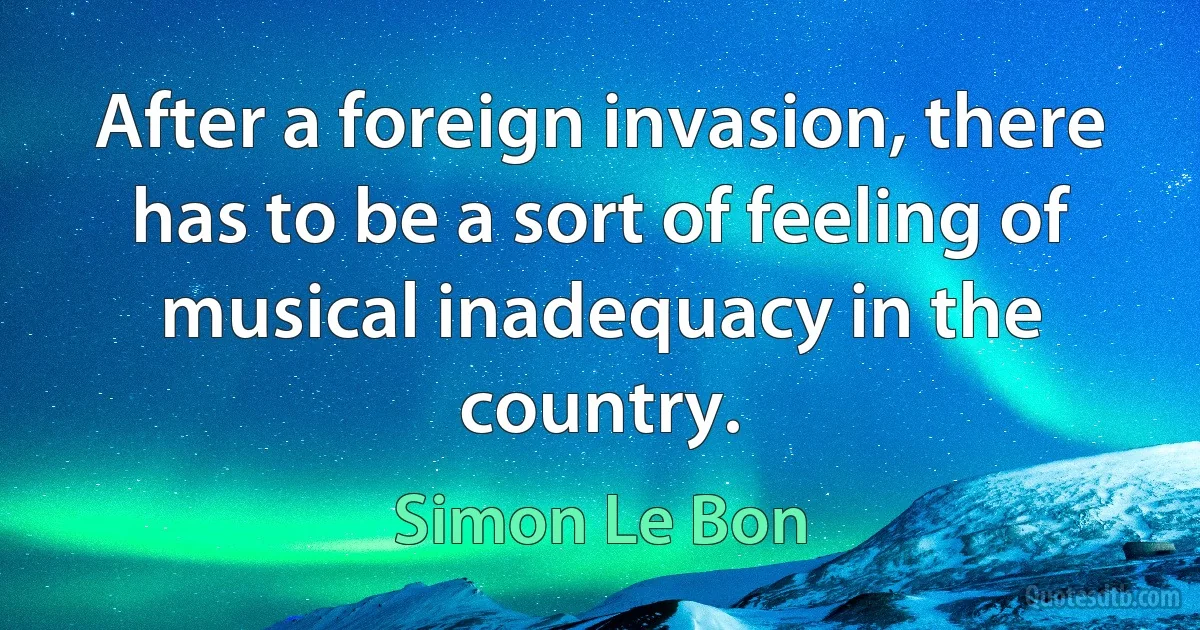 After a foreign invasion, there has to be a sort of feeling of musical inadequacy in the country. (Simon Le Bon)