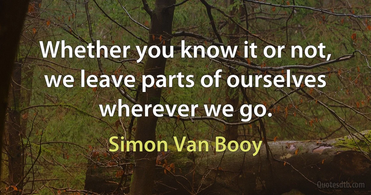 Whether you know it or not, we leave parts of ourselves wherever we go. (Simon Van Booy)