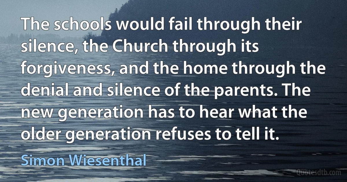 The schools would fail through their silence, the Church through its forgiveness, and the home through the denial and silence of the parents. The new generation has to hear what the older generation refuses to tell it. (Simon Wiesenthal)