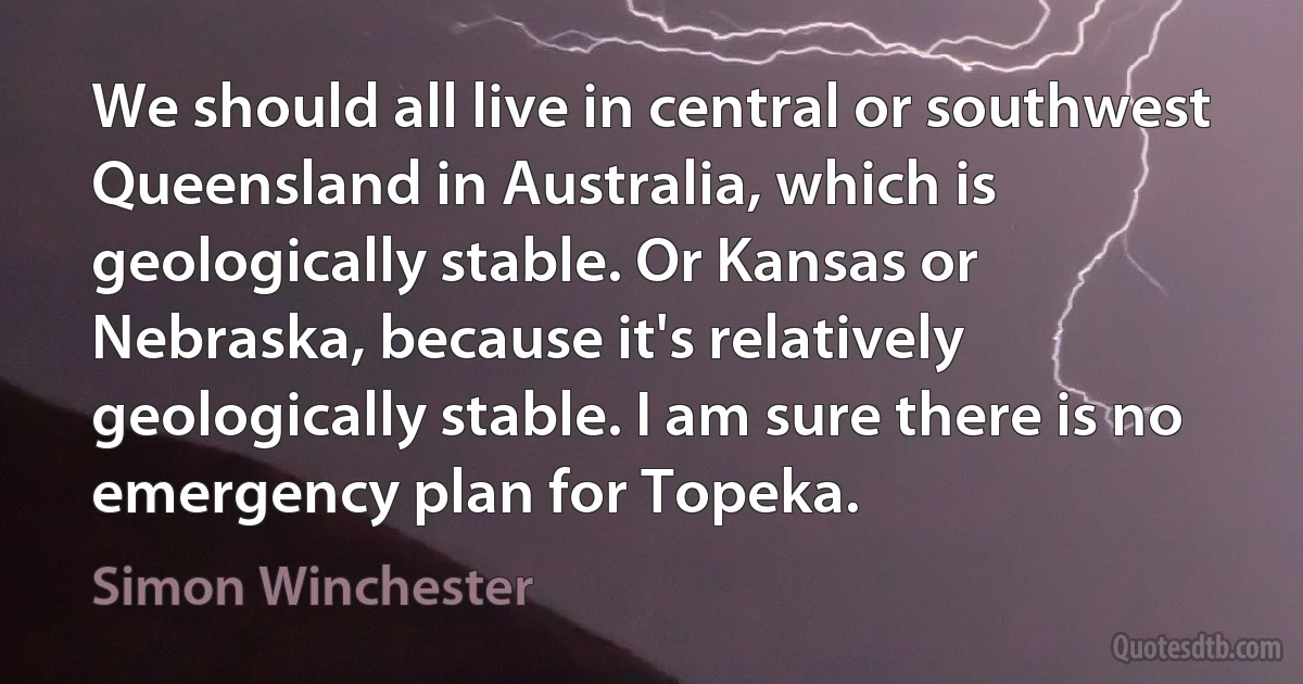 We should all live in central or southwest Queensland in Australia, which is geologically stable. Or Kansas or Nebraska, because it's relatively geologically stable. I am sure there is no emergency plan for Topeka. (Simon Winchester)