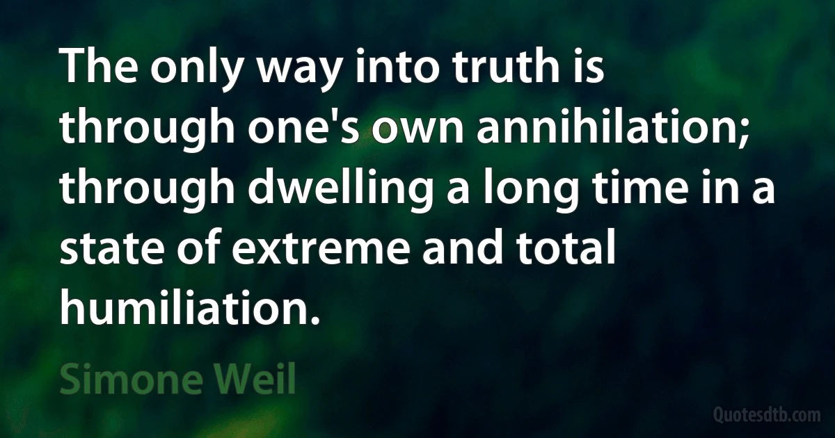 The only way into truth is through one's own annihilation; through dwelling a long time in a state of extreme and total humiliation. (Simone Weil)