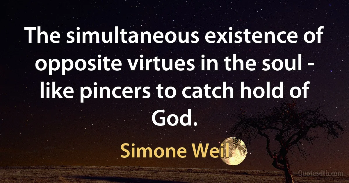 The simultaneous existence of opposite virtues in the soul - like pincers to catch hold of God. (Simone Weil)