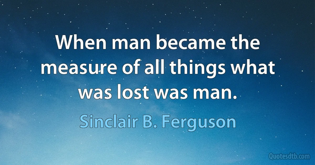 When man became the measure of all things what was lost was man. (Sinclair B. Ferguson)