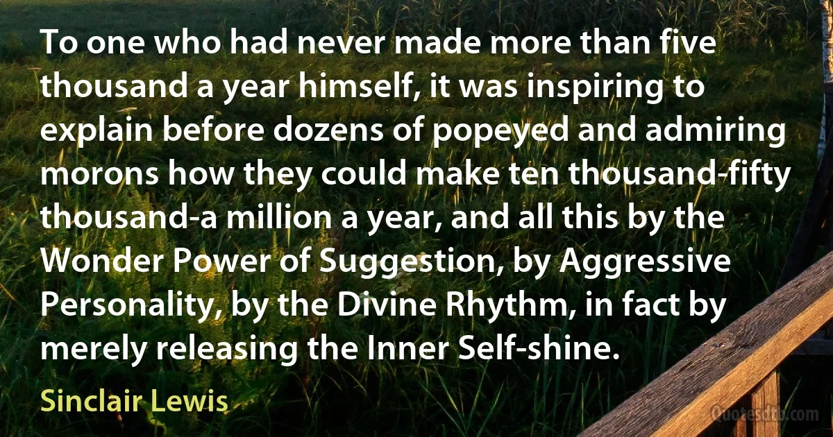 To one who had never made more than five thousand a year himself, it was inspiring to explain before dozens of popeyed and admiring morons how they could make ten thousand-fifty thousand-a million a year, and all this by the Wonder Power of Suggestion, by Aggressive Personality, by the Divine Rhythm, in fact by merely releasing the Inner Self-shine. (Sinclair Lewis)