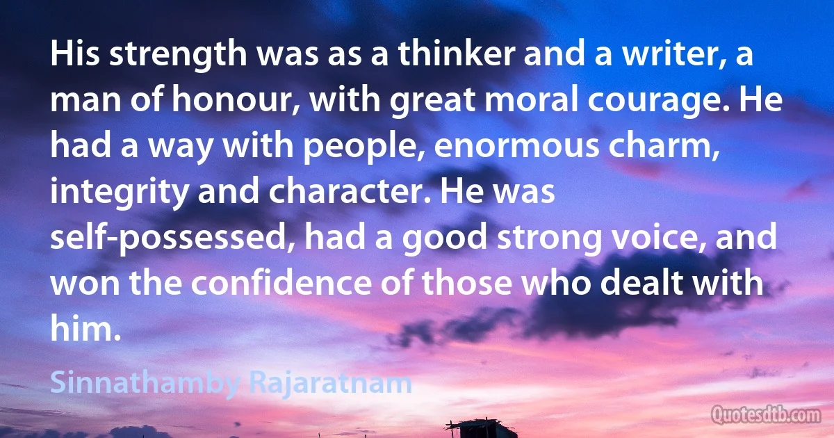 His strength was as a thinker and a writer, a man of honour, with great moral courage. He had a way with people, enormous charm, integrity and character. He was self-possessed, had a good strong voice, and won the confidence of those who dealt with him. (Sinnathamby Rajaratnam)