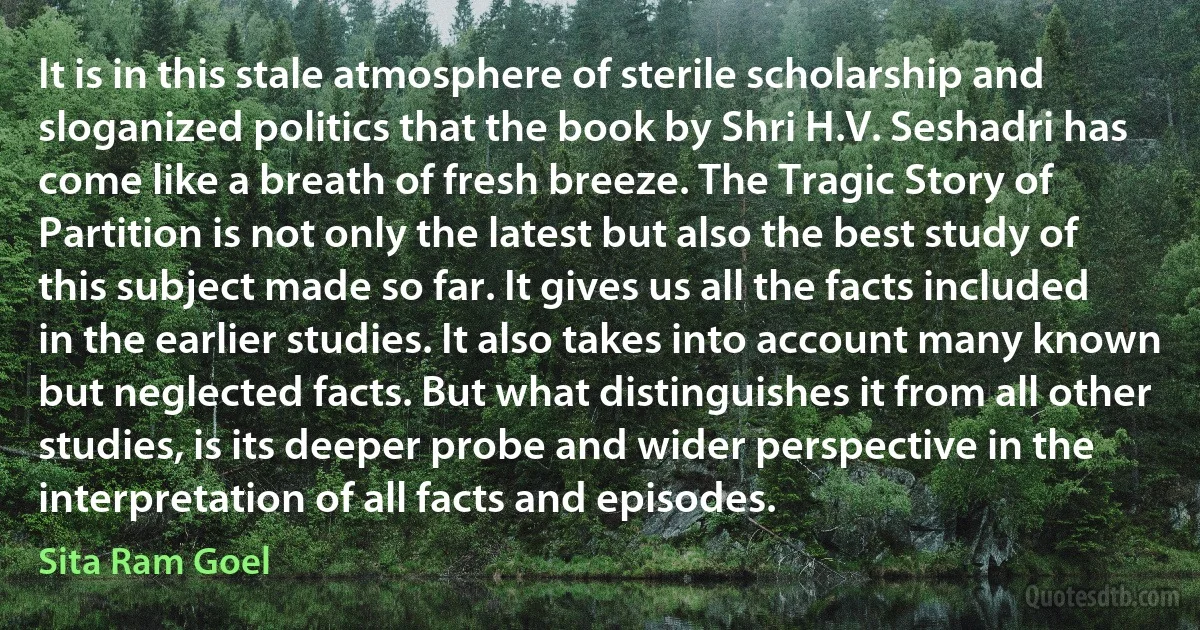 It is in this stale atmosphere of sterile scholarship and sloganized politics that the book by Shri H.V. Seshadri has come like a breath of fresh breeze. The Tragic Story of Partition is not only the latest but also the best study of this subject made so far. It gives us all the facts included in the earlier studies. It also takes into account many known but neglected facts. But what distinguishes it from all other studies, is its deeper probe and wider perspective in the interpretation of all facts and episodes. (Sita Ram Goel)