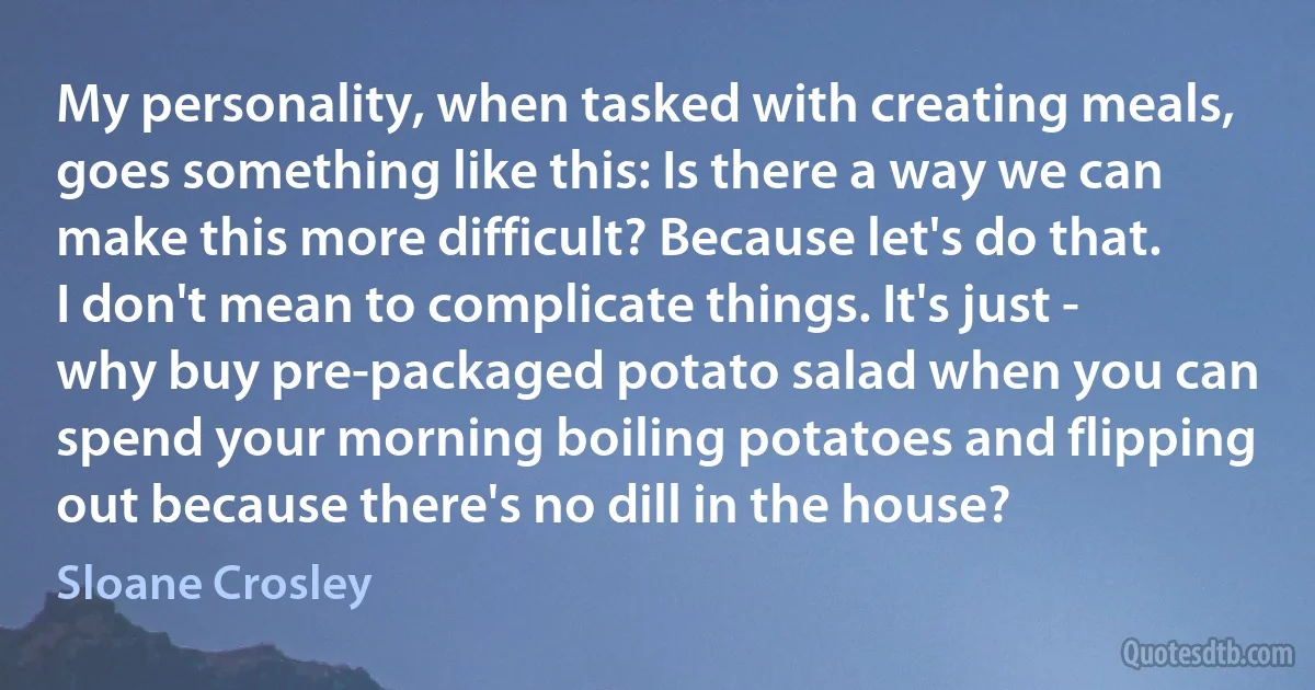 My personality, when tasked with creating meals, goes something like this: Is there a way we can make this more difficult? Because let's do that. I don't mean to complicate things. It's just - why buy pre-packaged potato salad when you can spend your morning boiling potatoes and flipping out because there's no dill in the house? (Sloane Crosley)