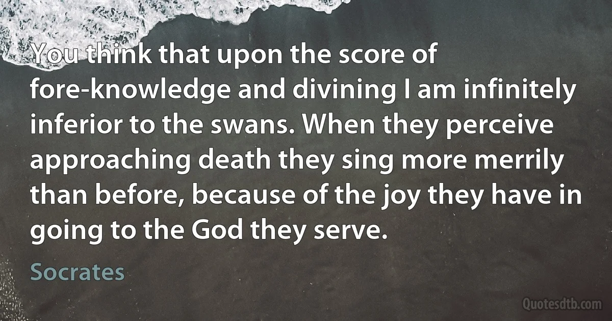 You think that upon the score of fore-knowledge and divining I am infinitely inferior to the swans. When they perceive approaching death they sing more merrily than before, because of the joy they have in going to the God they serve. (Socrates)