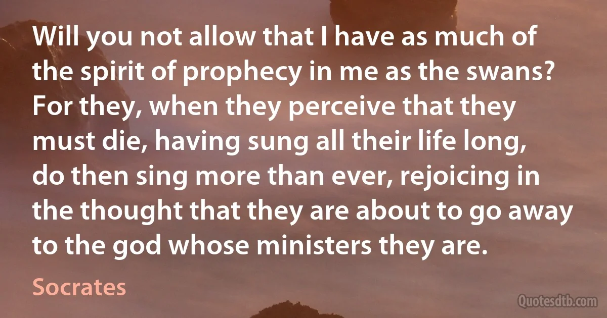 Will you not allow that I have as much of the spirit of prophecy in me as the swans? For they, when they perceive that they must die, having sung all their life long, do then sing more than ever, rejoicing in the thought that they are about to go away to the god whose ministers they are. (Socrates)