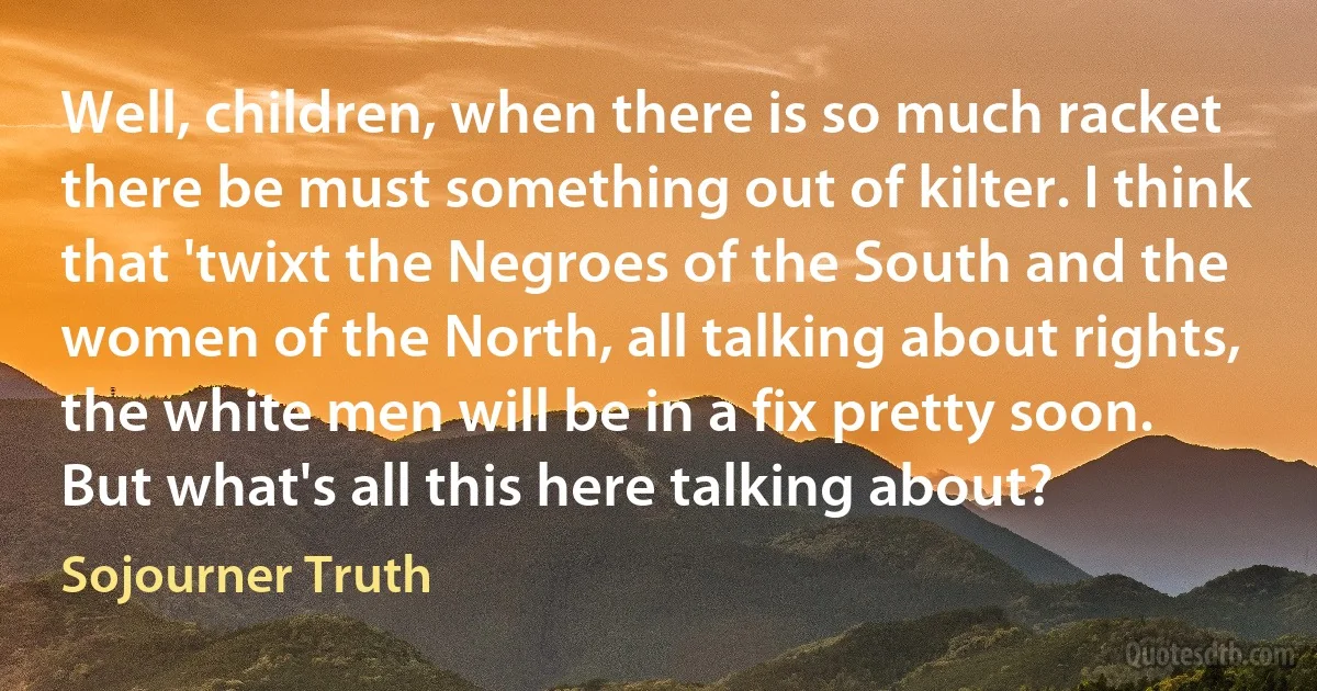 Well, children, when there is so much racket there be must something out of kilter. I think that 'twixt the Negroes of the South and the women of the North, all talking about rights, the white men will be in a fix pretty soon. But what's all this here talking about? (Sojourner Truth)