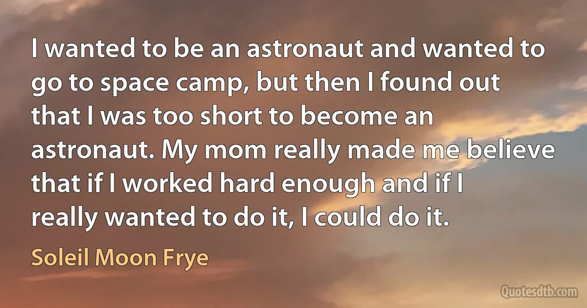 I wanted to be an astronaut and wanted to go to space camp, but then I found out that I was too short to become an astronaut. My mom really made me believe that if I worked hard enough and if I really wanted to do it, I could do it. (Soleil Moon Frye)