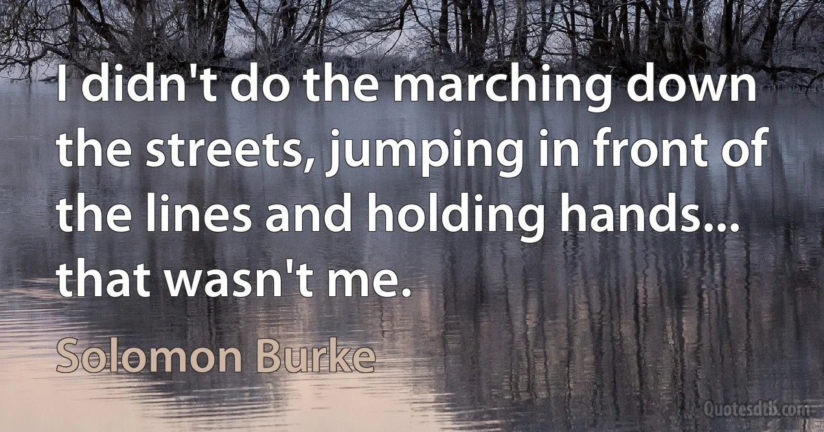 I didn't do the marching down the streets, jumping in front of the lines and holding hands... that wasn't me. (Solomon Burke)