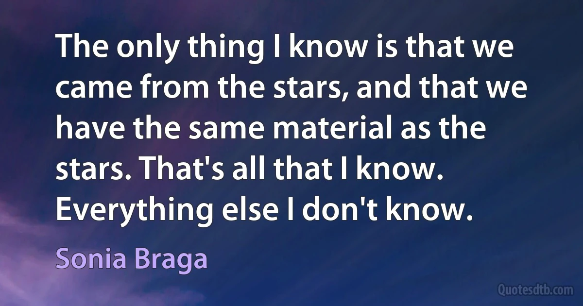 The only thing I know is that we came from the stars, and that we have the same material as the stars. That's all that I know. Everything else I don't know. (Sonia Braga)