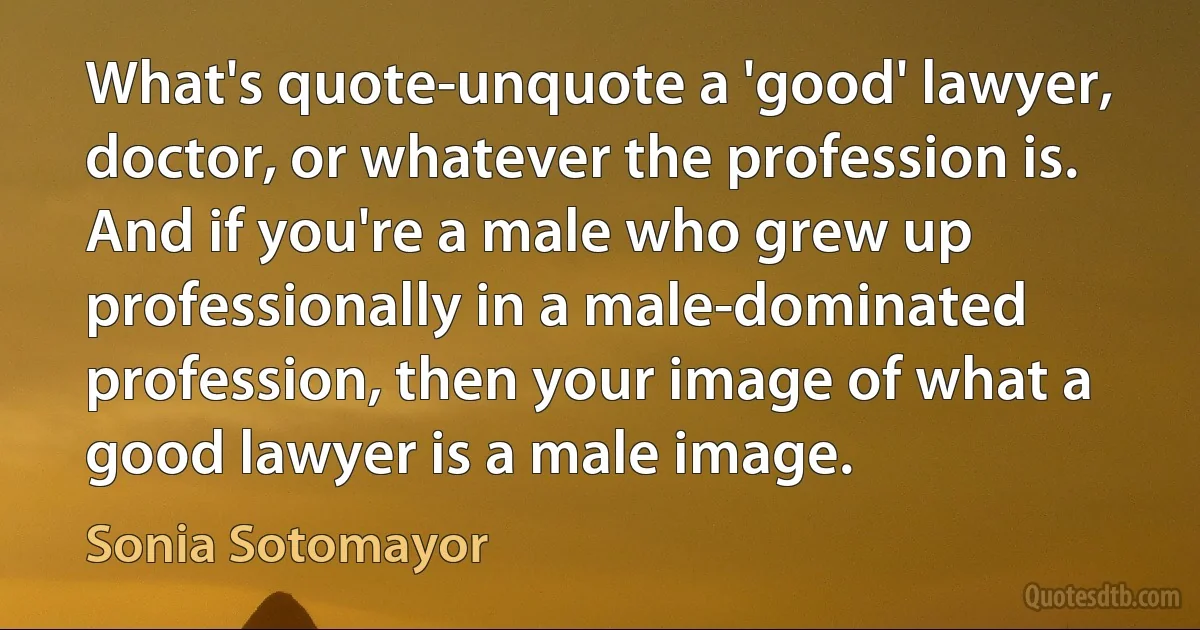 What's quote-unquote a 'good' lawyer, doctor, or whatever the profession is. And if you're a male who grew up professionally in a male-dominated profession, then your image of what a good lawyer is a male image. (Sonia Sotomayor)