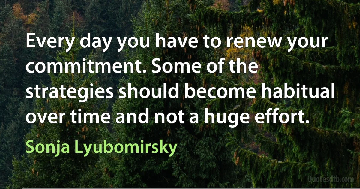 Every day you have to renew your commitment. Some of the strategies should become habitual over time and not a huge effort. (Sonja Lyubomirsky)