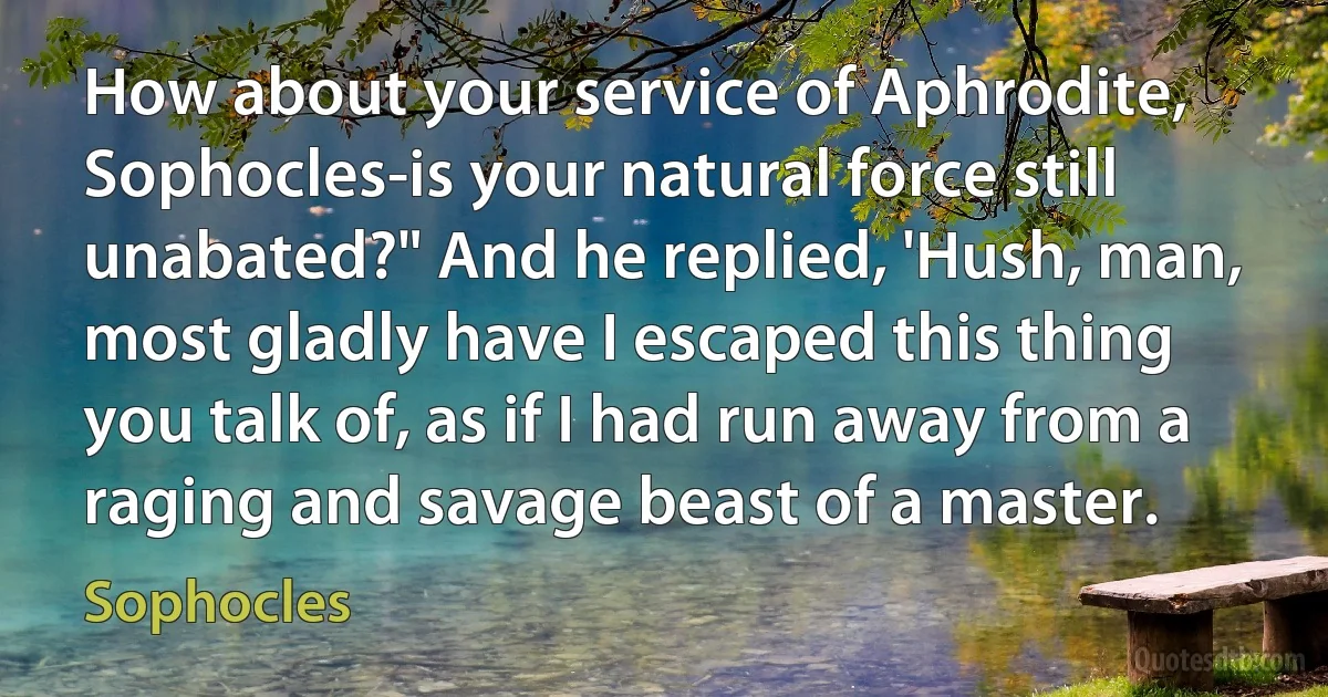 How about your service of Aphrodite, Sophocles-is your natural force still unabated?" And he replied, 'Hush, man, most gladly have I escaped this thing you talk of, as if I had run away from a raging and savage beast of a master. (Sophocles)