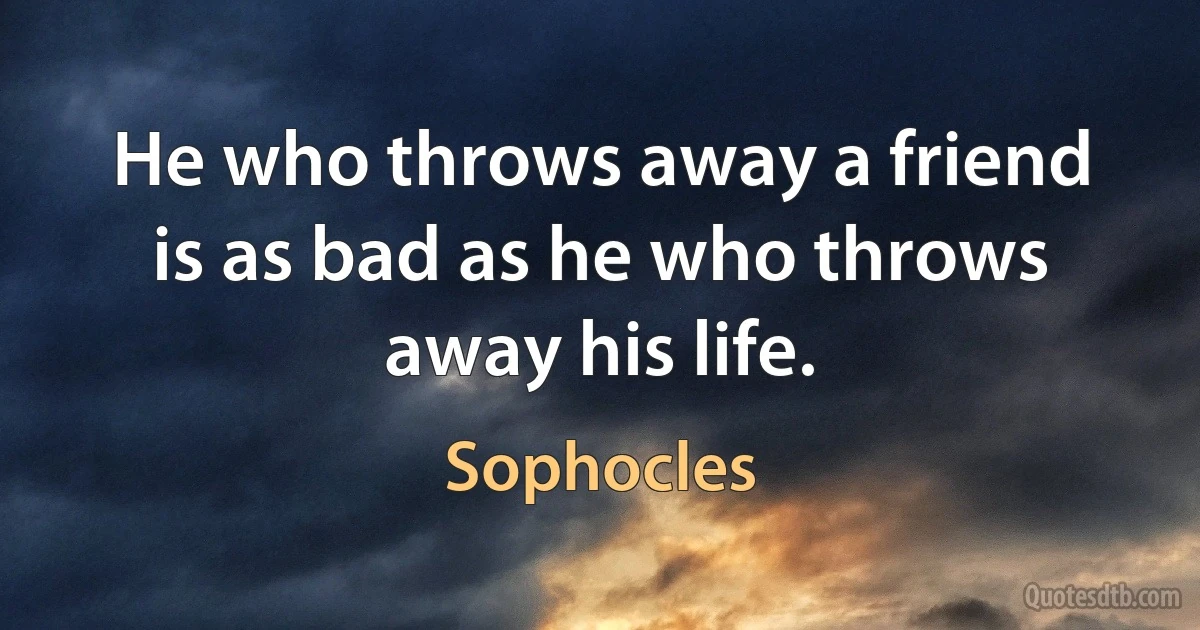 He who throws away a friend is as bad as he who throws away his life. (Sophocles)