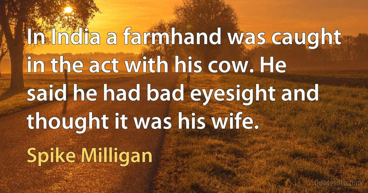 In India a farmhand was caught in the act with his cow. He said he had bad eyesight and thought it was his wife. (Spike Milligan)