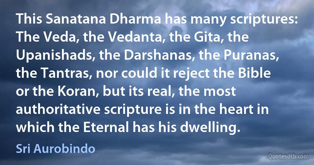 This Sanatana Dharma has many scriptures: The Veda, the Vedanta, the Gita, the Upanishads, the Darshanas, the Puranas, the Tantras, nor could it reject the Bible or the Koran, but its real, the most authoritative scripture is in the heart in which the Eternal has his dwelling. (Sri Aurobindo)