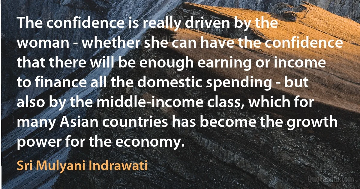 The confidence is really driven by the woman - whether she can have the confidence that there will be enough earning or income to finance all the domestic spending - but also by the middle-income class, which for many Asian countries has become the growth power for the economy. (Sri Mulyani Indrawati)