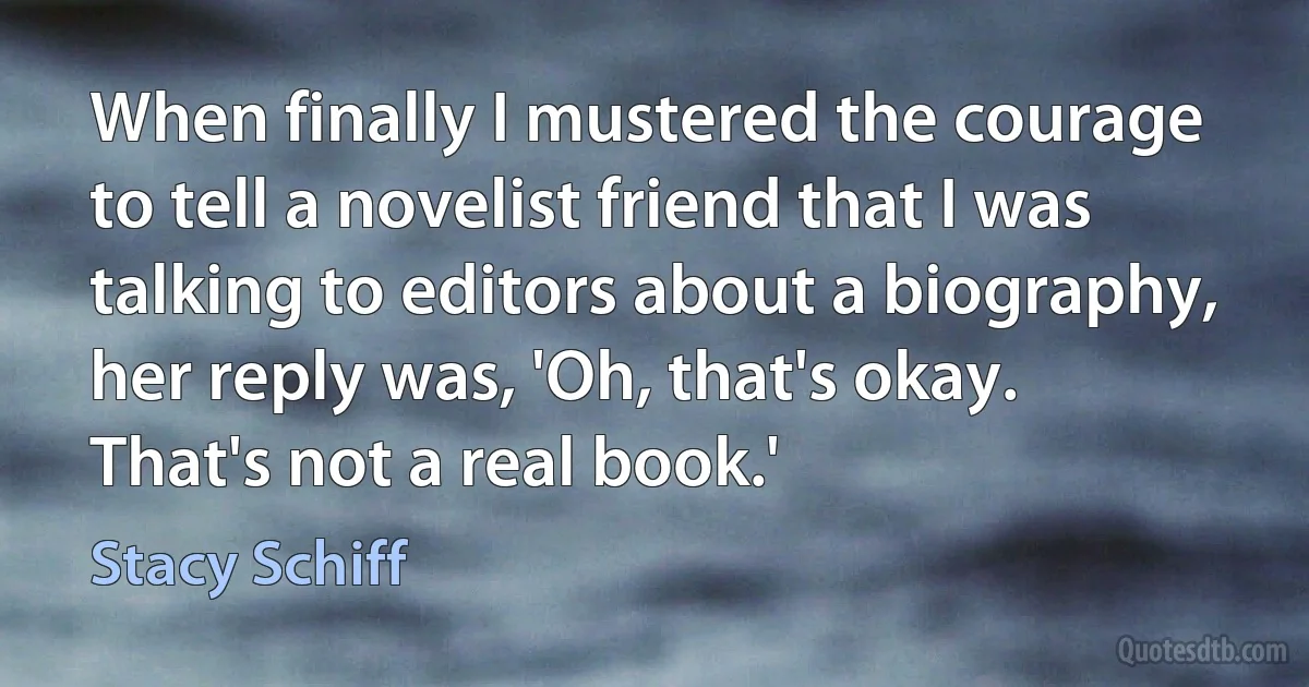 When finally I mustered the courage to tell a novelist friend that I was talking to editors about a biography, her reply was, 'Oh, that's okay. That's not a real book.' (Stacy Schiff)