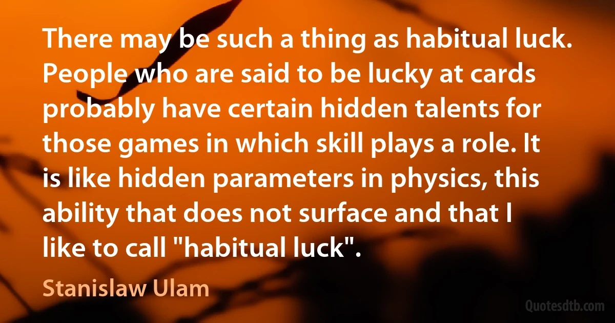 There may be such a thing as habitual luck. People who are said to be lucky at cards probably have certain hidden talents for those games in which skill plays a role. It is like hidden parameters in physics, this ability that does not surface and that I like to call "habitual luck". (Stanislaw Ulam)