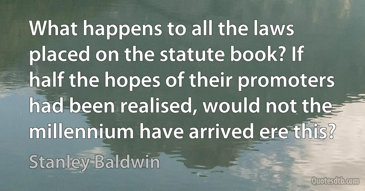 What happens to all the laws placed on the statute book? If half the hopes of their promoters had been realised, would not the millennium have arrived ere this? (Stanley Baldwin)