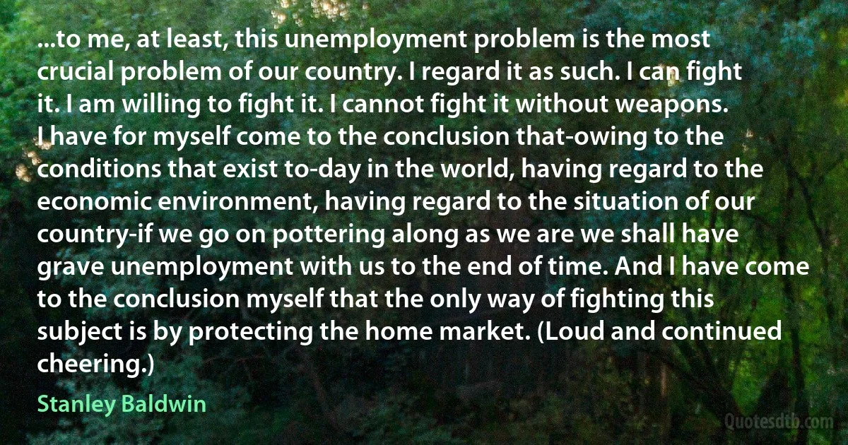 ...to me, at least, this unemployment problem is the most crucial problem of our country. I regard it as such. I can fight it. I am willing to fight it. I cannot fight it without weapons. I have for myself come to the conclusion that-owing to the conditions that exist to-day in the world, having regard to the economic environment, having regard to the situation of our country-if we go on pottering along as we are we shall have grave unemployment with us to the end of time. And I have come to the conclusion myself that the only way of fighting this subject is by protecting the home market. (Loud and continued cheering.) (Stanley Baldwin)