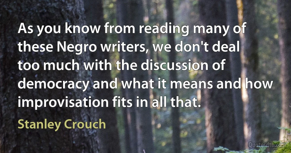 As you know from reading many of these Negro writers, we don't deal too much with the discussion of democracy and what it means and how improvisation fits in all that. (Stanley Crouch)