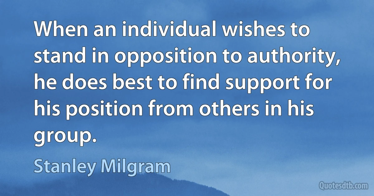 When an individual wishes to stand in opposition to authority, he does best to find support for his position from others in his group. (Stanley Milgram)