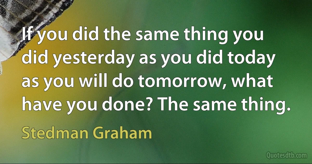 If you did the same thing you did yesterday as you did today as you will do tomorrow, what have you done? The same thing. (Stedman Graham)