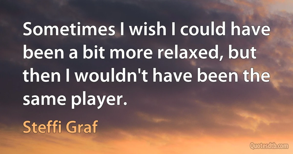 Sometimes I wish I could have been a bit more relaxed, but then I wouldn't have been the same player. (Steffi Graf)