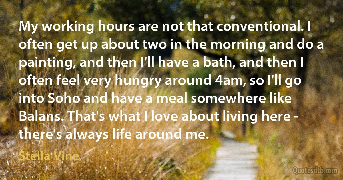 My working hours are not that conventional. I often get up about two in the morning and do a painting, and then I'll have a bath, and then I often feel very hungry around 4am, so I'll go into Soho and have a meal somewhere like Balans. That's what I love about living here - there's always life around me. (Stella Vine)