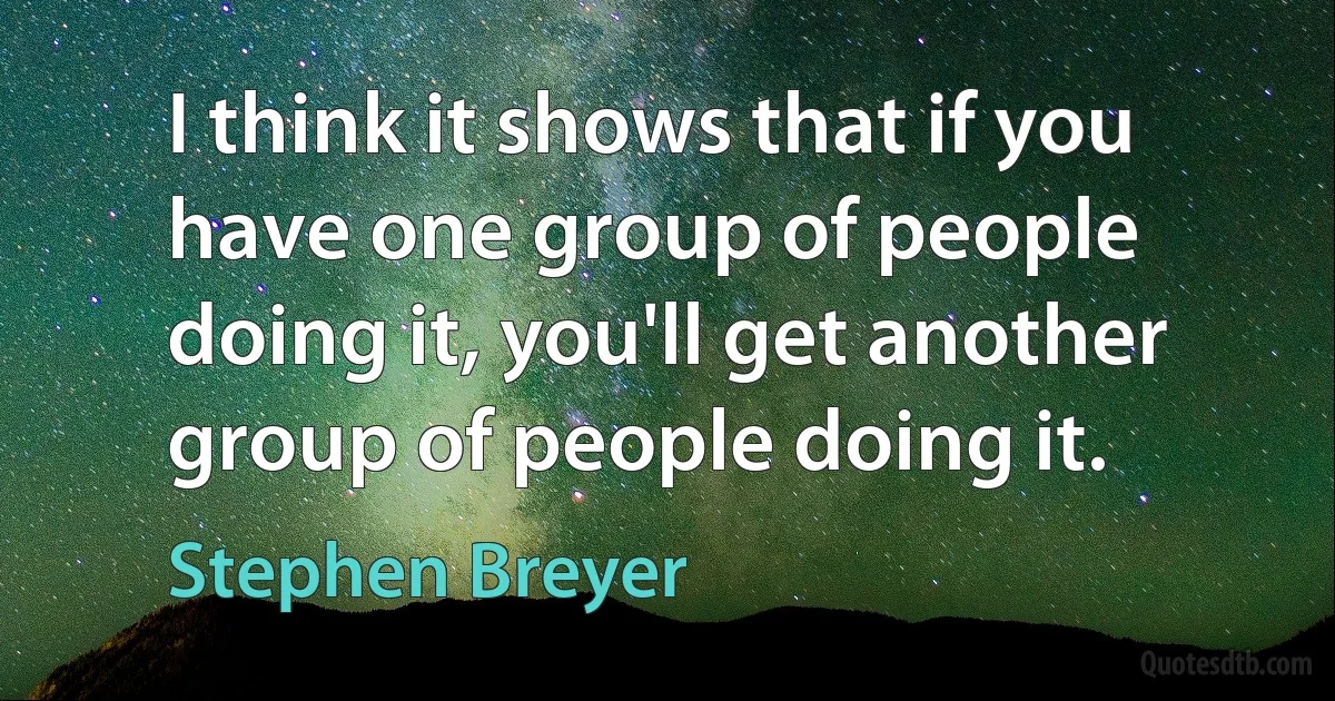 I think it shows that if you have one group of people doing it, you'll get another group of people doing it. (Stephen Breyer)