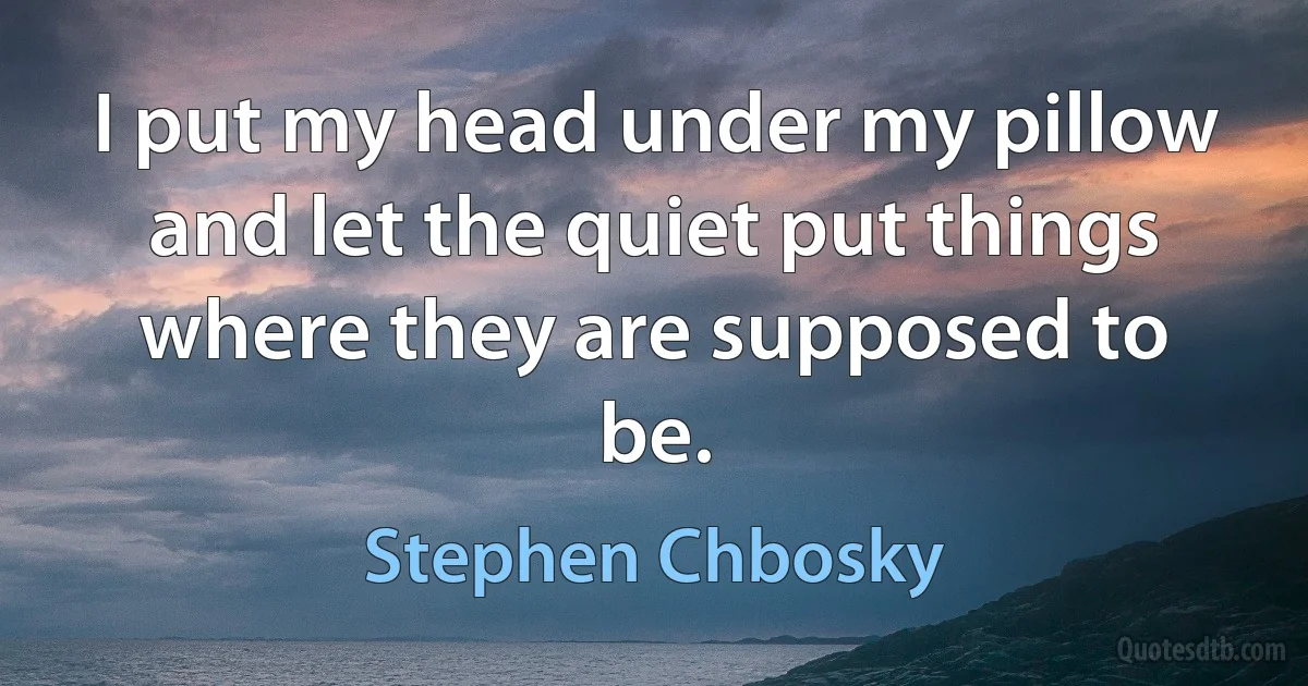 I put my head under my pillow and let the quiet put things where they are supposed to be. (Stephen Chbosky)