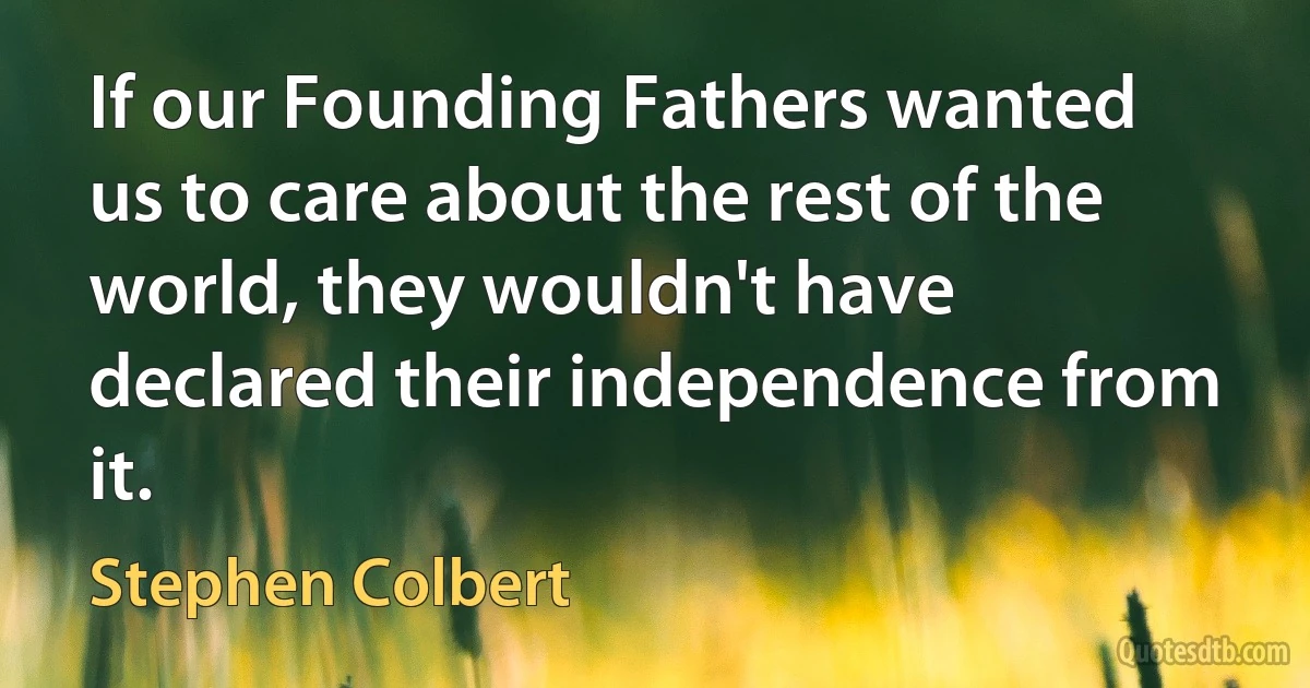 If our Founding Fathers wanted us to care about the rest of the world, they wouldn't have declared their independence from it. (Stephen Colbert)