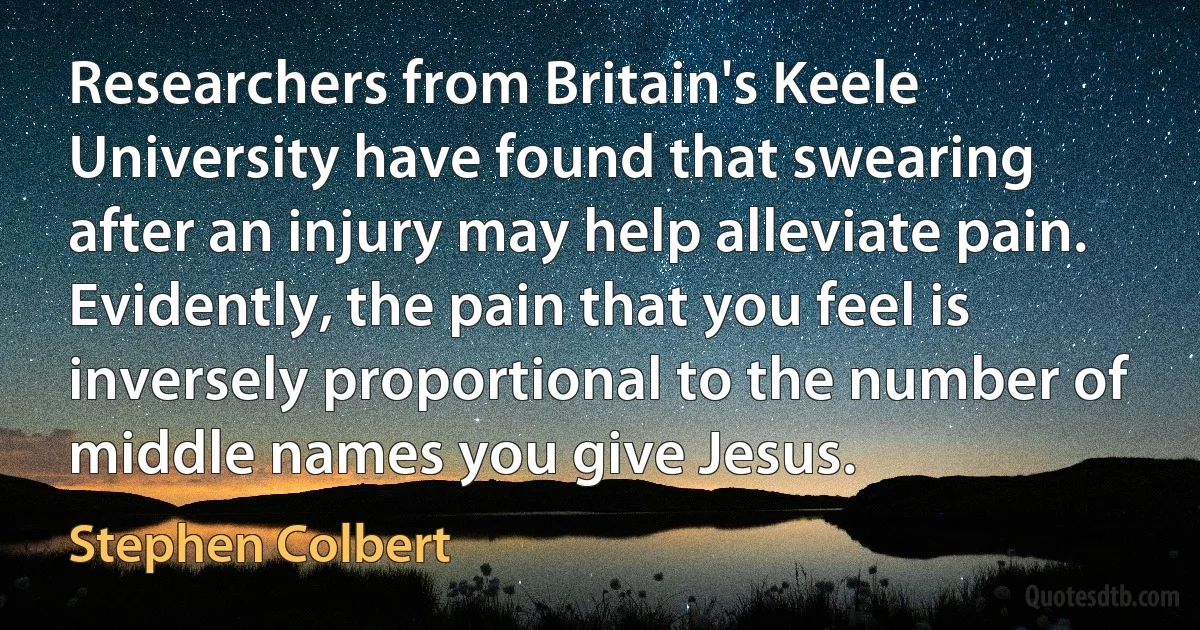 Researchers from Britain's Keele University have found that swearing after an injury may help alleviate pain. Evidently, the pain that you feel is inversely proportional to the number of middle names you give Jesus. (Stephen Colbert)