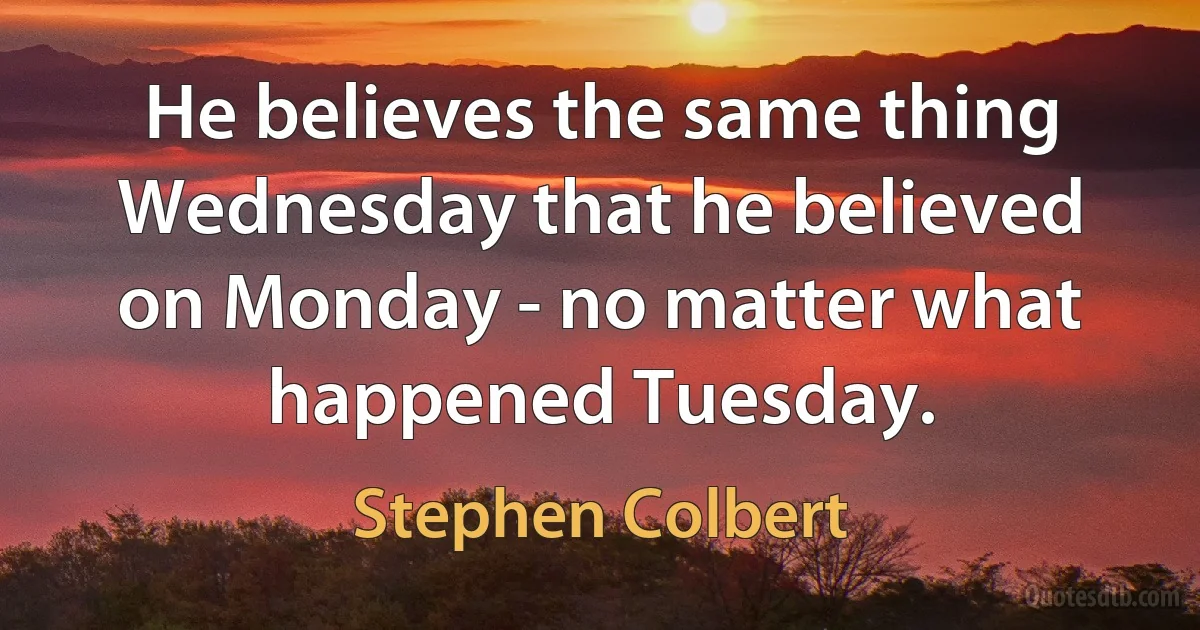 He believes the same thing Wednesday that he believed on Monday - no matter what happened Tuesday. (Stephen Colbert)