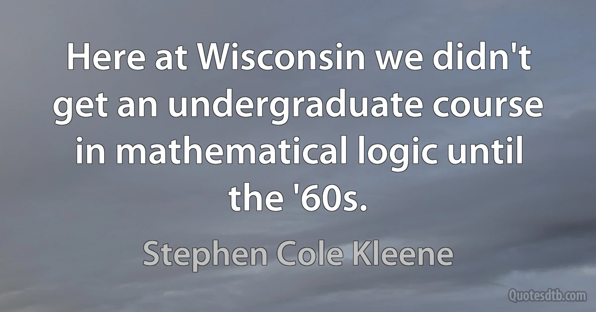 Here at Wisconsin we didn't get an undergraduate course in mathematical logic until the '60s. (Stephen Cole Kleene)