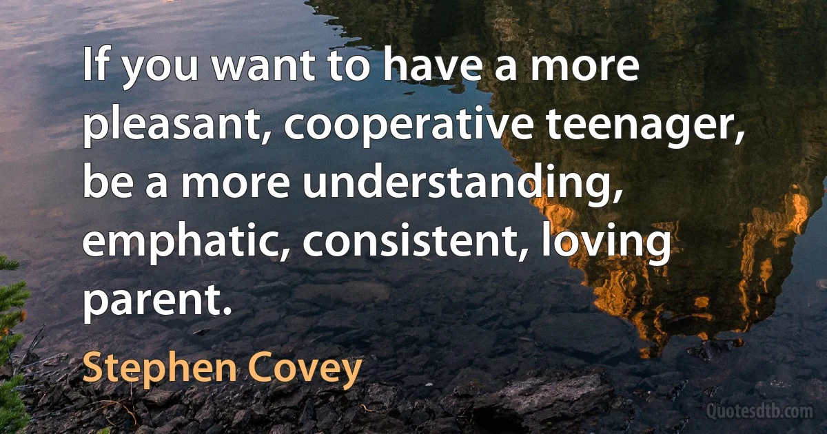 If you want to have a more pleasant, cooperative teenager, be a more understanding, emphatic, consistent, loving parent. (Stephen Covey)