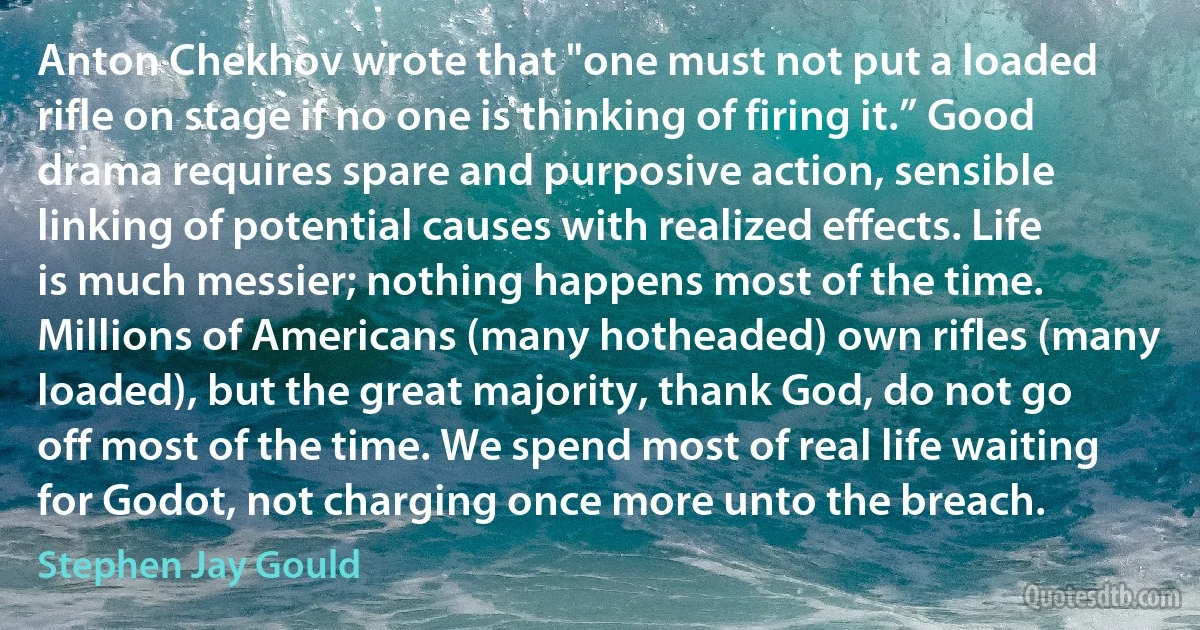 Anton Chekhov wrote that "one must not put a loaded rifle on stage if no one is thinking of firing it.” Good drama requires spare and purposive action, sensible linking of potential causes with realized effects. Life is much messier; nothing happens most of the time. Millions of Americans (many hotheaded) own rifles (many loaded), but the great majority, thank God, do not go off most of the time. We spend most of real life waiting for Godot, not charging once more unto the breach. (Stephen Jay Gould)